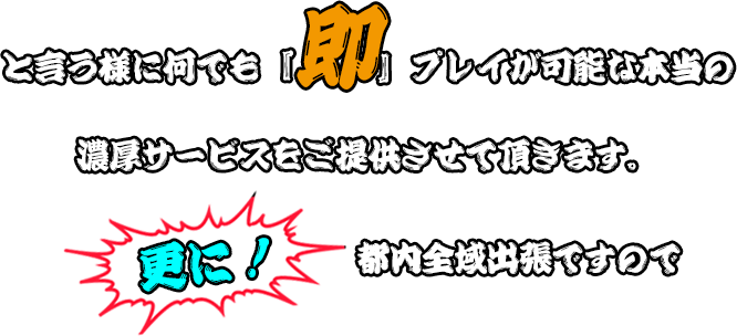 と言う様に何でも「即」プレイが可能な本当の濃厚サービスをご提供させて頂きます。更に！都内全国出張ですので