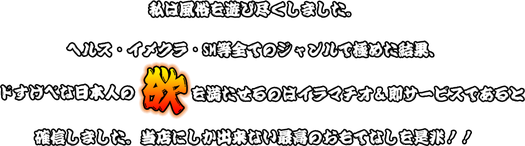 私は風俗を遊び尽くしました。ヘルス・イメクラ・SM等全てのジャンルで極めた結果、ドすけべな日本人の欲を満たせるのはイラマチオ＆即サービスであると確信しました。当店にしか出来ない最高のおもてなしを是非！！