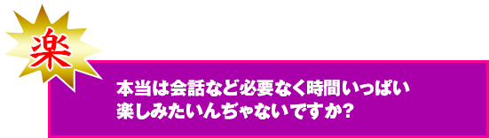 本当は会話など必要なく時間いっぱいたのしみたいんじゃないですか？