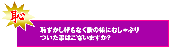 恥ずかしげもなく獣の様にむしゃぶりついた事はございますか？