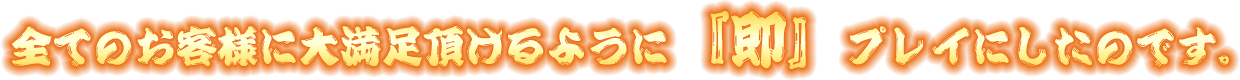 全てのお客様に大満足して頂けるように「即」プレイにしたのです。