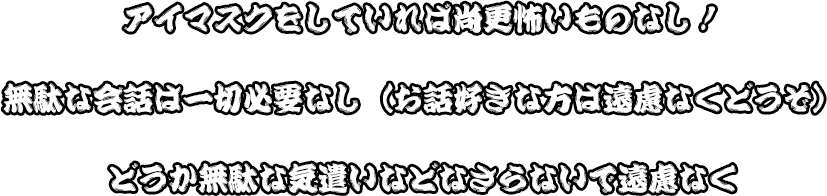 アイマスクをしていれば尚更怖いものなし！無駄な会話は一切必要なし（お話好きな方は遠慮なくどうぞ）どうか無駄な気遣いなどなさらないで遠慮なく